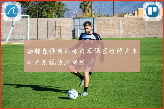 杨瀚森强调训练内容保密性照片未公开则视为未训练