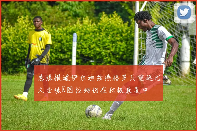 意媒报道伊尔迪兹热格罗瓦重返尤文合练K图拉姆仍在积极康复中