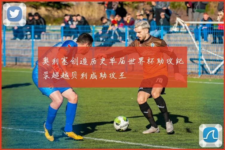 奥利塞创造历史单届世界杯助攻纪录超越贝利成助攻王